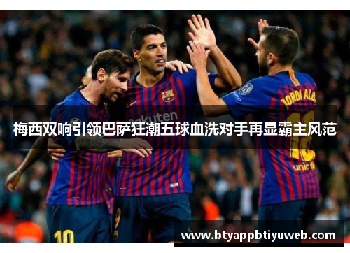 梅西双响引领巴萨狂潮五球血洗对手再显霸主风范
