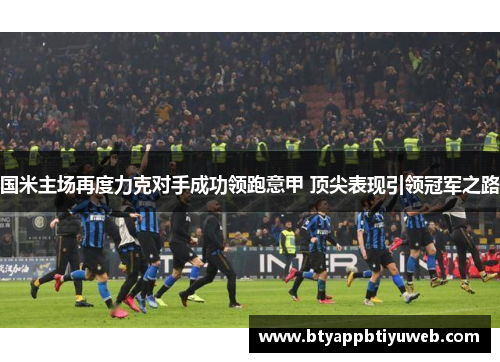国米主场再度力克对手成功领跑意甲 顶尖表现引领冠军之路