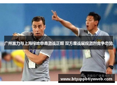 广州富力与上海绿地申鑫激战正酣 双方鏖战展现激烈竞争态势